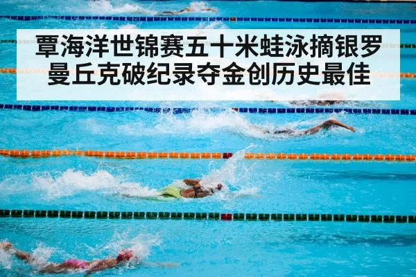 覃海洋世锦赛五十米蛙泳摘银罗曼丘克破纪录夺金创历史最佳