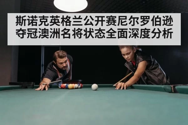 斯诺克英格兰公开赛尼尔罗伯逊夺冠澳洲名将状态全面深度分析